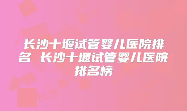 长沙十堰试管婴儿医院排名 长沙十堰试管婴儿医院排名榜
