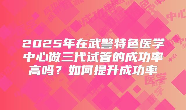 2025年在武警特色医学中心做三代试管的成功率高吗？如何提升成功率