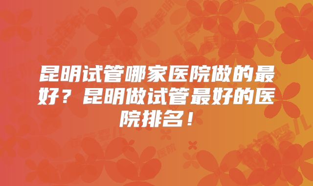昆明试管哪家医院做的最好？昆明做试管最好的医院排名！
