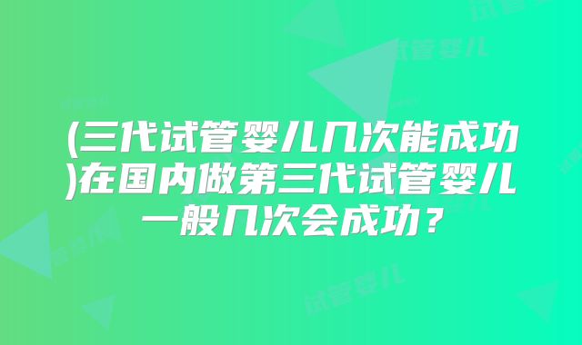 (三代试管婴儿几次能成功)在国内做第三代试管婴儿一般几次会成功？