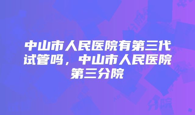中山市人民医院有第三代试管吗，中山市人民医院第三分院