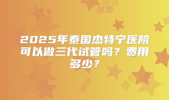 2025年泰国杰特宁医院可以做三代试管吗？费用多少？