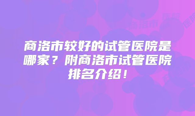 商洛市较好的试管医院是哪家？附商洛市试管医院排名介绍！