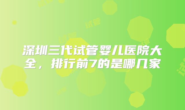 深圳三代试管婴儿医院大全,排行前7的是哪几家