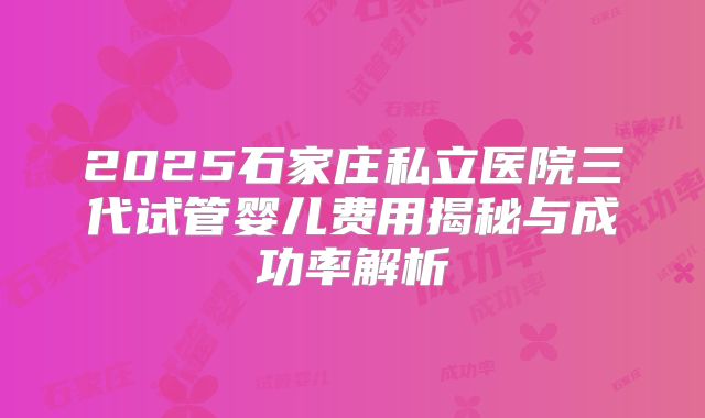 2025石家庄私立医院三代试管婴儿费用揭秘与成功率解析