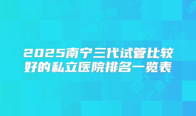 2025南宁三代试管比较好的私立医院排名一览表