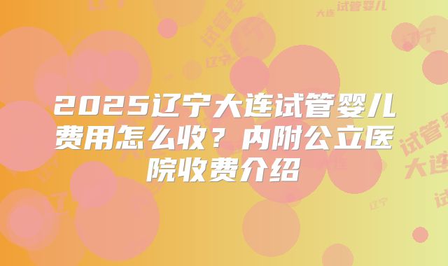 2025辽宁大连试管婴儿费用怎么收？内附公立医院收费介绍