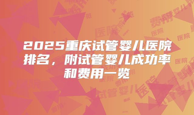2025重庆试管婴儿医院排名，附试管婴儿成功率和费用一览