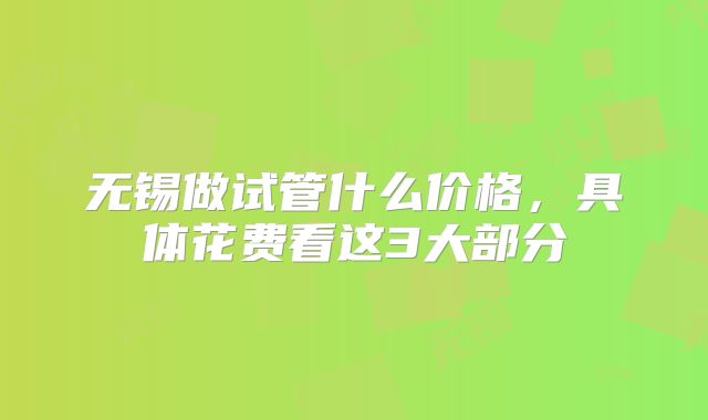 无锡做试管什么价格，具体花费看这3大部分