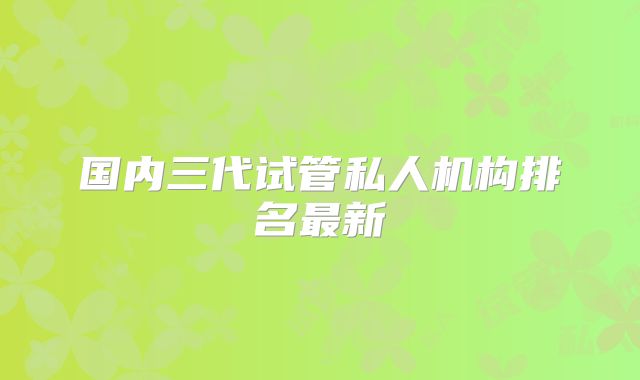 国内三代试管私人机构排名最新