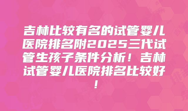 吉林比较有名的试管婴儿医院排名附2025三代试管生孩子条件分析！吉林试管婴儿医院排名比较好！