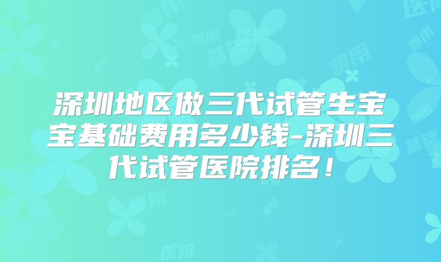 深圳地区做三代试管生宝宝基础费用多少钱-深圳三代试管医院排名!