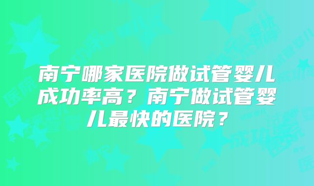 南宁哪家医院做试管婴儿成功率高？南宁做试管婴儿最快的医院？