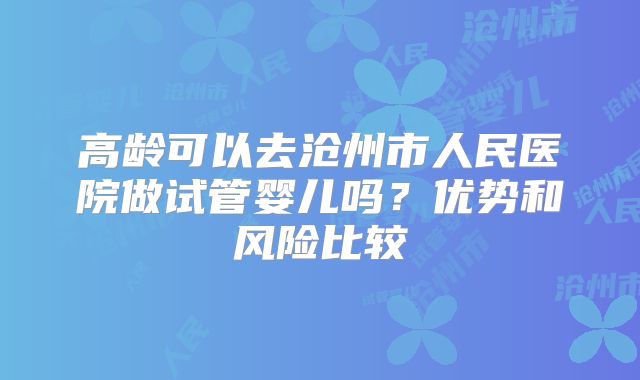 高龄可以去沧州市人民医院做试管婴儿吗?优势和风险比较