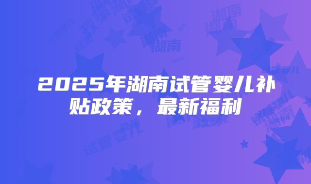 2025年湖南试管婴儿补贴政策，最新福利