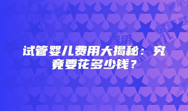 试管婴儿费用大揭秘：究竟要花多少钱？