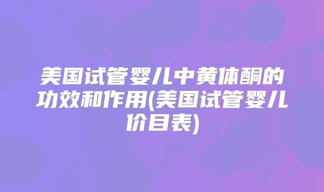 美国试管婴儿中黄体酮的功效和作用(美国试管婴儿价目表)