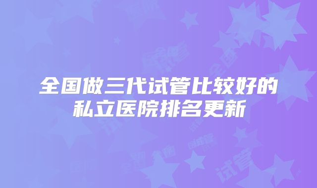 全国做三代试管比较好的私立医院排名更新