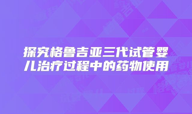 探究格鲁吉亚三代试管婴儿治疗过程中的药物使用