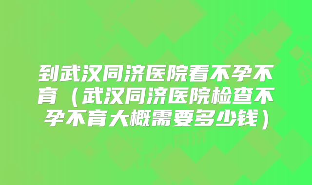 到武汉同济医院看不孕不育（武汉同济医院检查不孕不育大概需要多少钱）