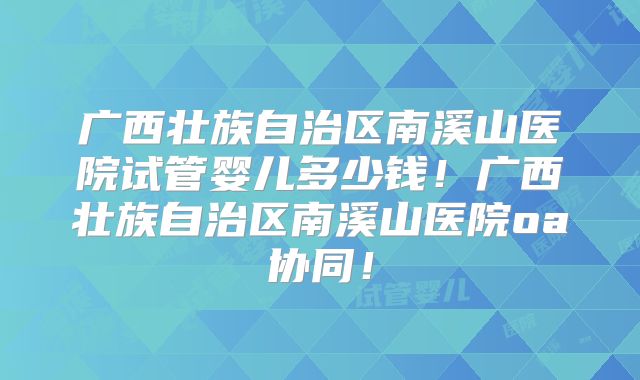 广西壮族自治区南溪山医院试管婴儿多少钱!广西壮族自治区南溪山医院oa协同!