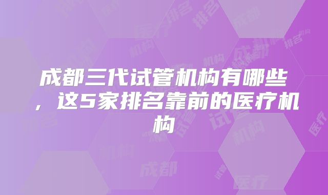 成都三代试管机构有哪些,这5家排名靠前的医疗机构