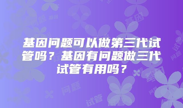 基因问题可以做第三代试管吗？基因有问题做三代试管有用吗？