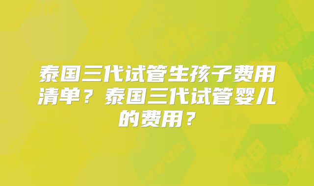 泰国三代试管生孩子费用清单？泰国三代试管婴儿的费用？
