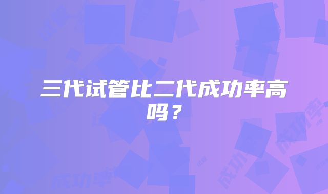 三代试管比二代成功率高吗？