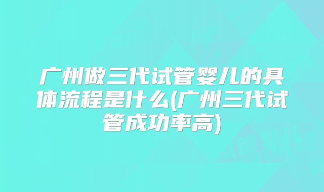 广州做三代试管婴儿的具体流程是什么(广州三代试管成功率高)