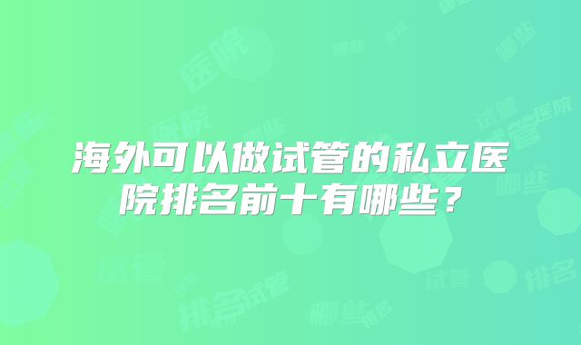 海外可以做试管的私立医院排名前十有哪些?