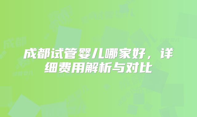 成都试管婴儿哪家好，详细费用解析与对比