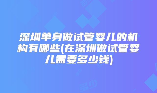 深圳单身做试管婴儿的机构有哪些(在深圳做试管婴儿需要多少钱)