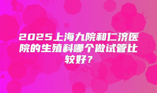 2025上海九院和仁济医院的生殖科哪个做试管比较好?