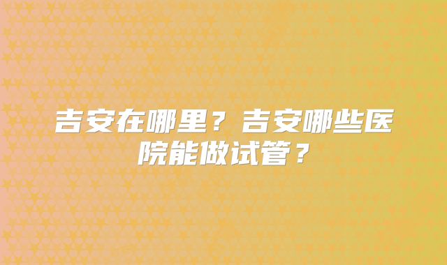 吉安在哪里?吉安哪些医院能做试管?
