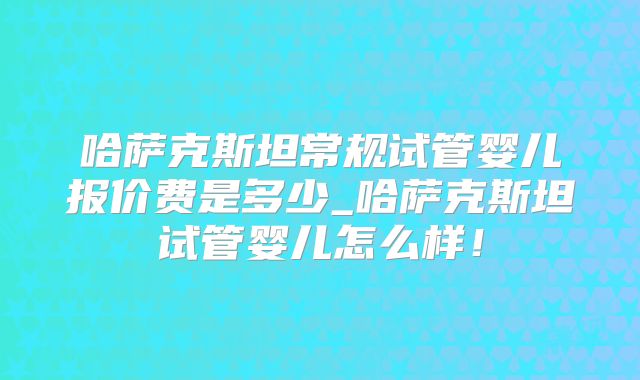 哈萨克斯坦常规试管婴儿报价费是多少_哈萨克斯坦试管婴儿怎么样！