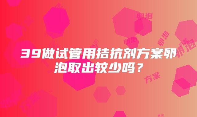 39做试管用拮抗剂方案卵泡取出较少吗?