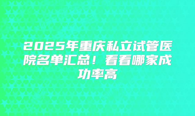 2025年重庆私立试管医院名单汇总！看看哪家成功率高