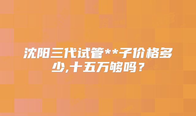 沈阳三代试管**子价格多少,十五万够吗?
