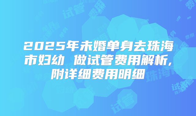 2025年未婚单身去珠海市妇幼 做试管费用解析,附详细费用明细