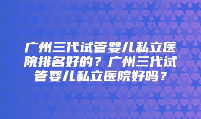广州三代试管婴儿私立医院排名好的？广州三代试管婴儿私立医院好吗？