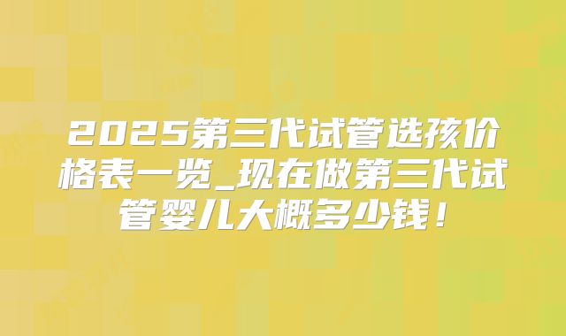 2025第三代试管选孩价格表一览_现在做第三代试管婴儿大概多少钱!