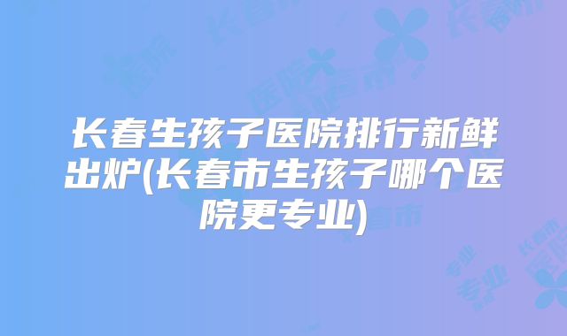 长春生孩子医院排行新鲜出炉(长春市生孩子哪个医院更专业)