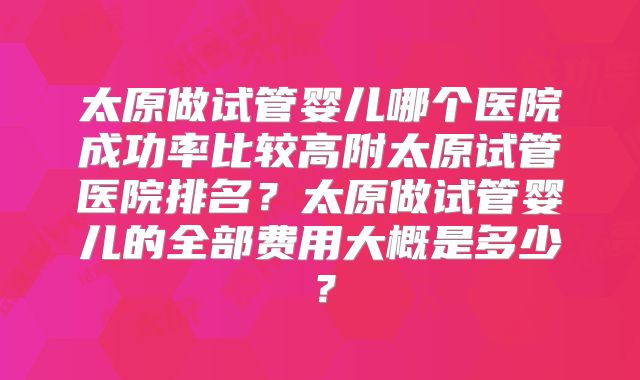 太原做试管婴儿哪个医院成功率比较高附太原试管医院排名？太原做试管婴儿的全部费用大概是多少？