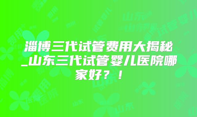 淄博三代试管费用大揭秘_山东三代试管婴儿医院哪家好？！
