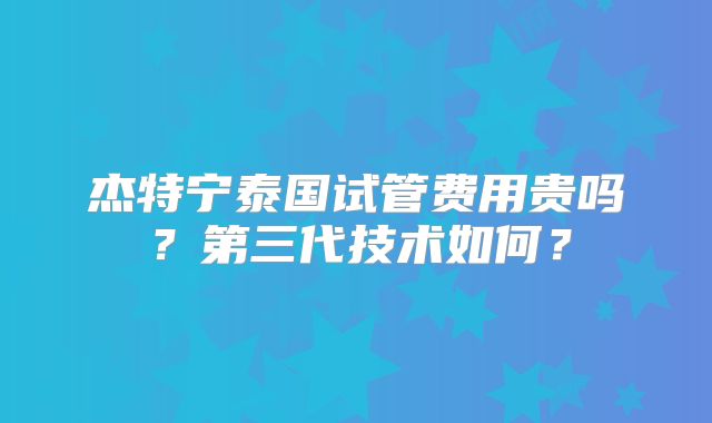 杰特宁泰国试管费用贵吗?第三代技术如何?