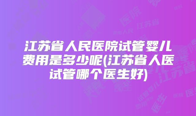江苏省人民医院试管婴儿费用是多少呢(江苏省人医试管哪个医生好)