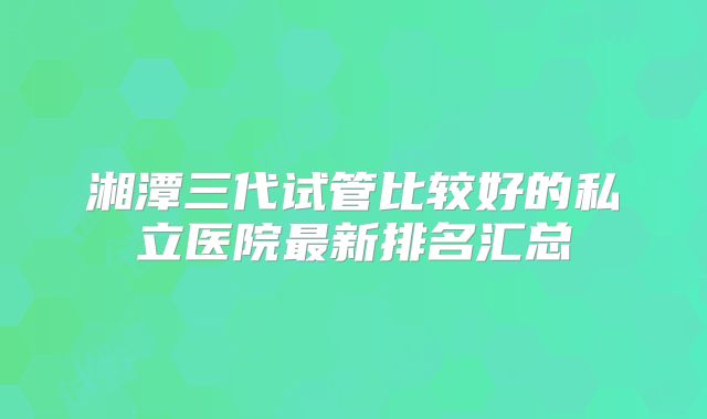 湘潭三代试管比较好的私立医院最新排名汇总