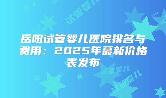 岳阳试管婴儿医院排名与费用:2025年蕞新价格表发布