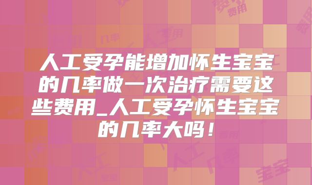 人工受孕能增加怀生宝宝的几率做一次治疗需要这些费用_人工受孕怀生宝宝的几率大吗！